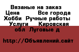 Вязаные на заказ › Цена ­ 800 - Все города Хобби. Ручные работы » Услуги   . Кировская обл.,Луговые д.
